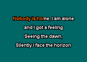 Nobody is home, I am alone
and I got a feeling

Seeing the dawn,

Silently I face the horizon