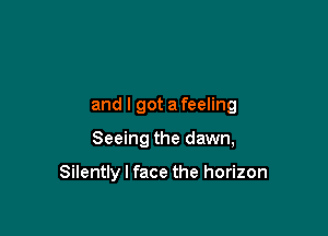 and I got a feeling

Seeing the dawn,

Silently I face the horizon