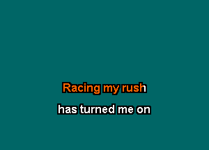 Racing my rush

has turned me on