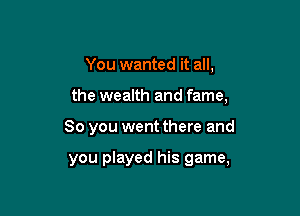 You wanted it all,

the wealth and fame,

So you went there and

you played his game,