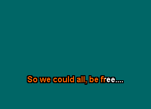 So we could all, be free....