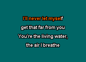 I'll never let myself

get that far from you

Yowre the living water,

the airl breathe