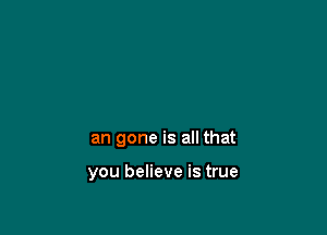 an gone is all that

you believe is true