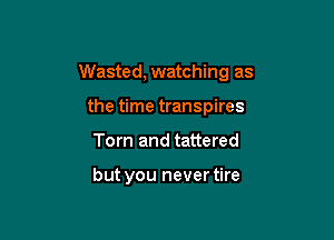 Wasted, watching as

the time transpires
Tom and tattered

but you never tire