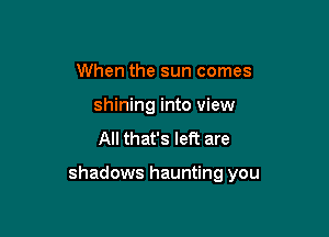 When the sun comes
shining into view
All that's let? are

shadows haunting you