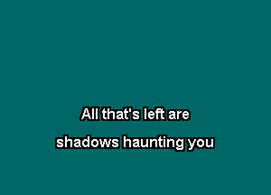 All that's left are

shadows haunting you