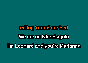 rolling 'round our bed

We are an island again

I'm Leonard and you're Marianne