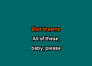 Bad dreams
All ofthese,

baby, please