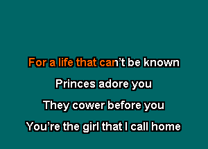 For a life that canT be known

Princes adore you

They cower before you

Yowre the girl that I call home