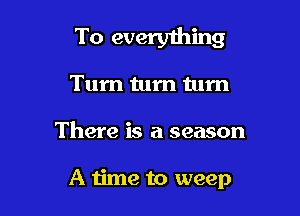 To everyihing
Tum tum tum

There is a season

A time to weep