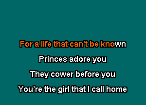 For a life that canT be known

Princes adore you

They cower before you

Yowre the girl that I call home