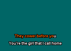 They cower before you

Yowre the girl that I call home