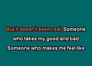 But it doesnT seem real, Someone

who takes my good and bad

Someone who makes me feel like