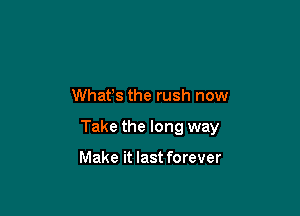 Whafs the rush now

Take the long way

Make it last forever