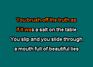 You brush off the truth as

if it was a salt on the table

You slip and you slide through

a mouth full of beautiful lies