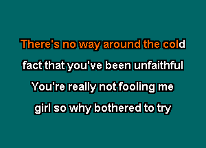 There's no way around the cold
fact that you've been unfaithful
You're really not fooling me

girl so why bothered to try