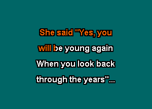 She said Yes, you

will be young again

When you look back
through the years...