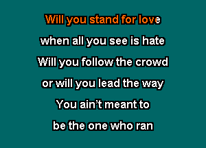 Will you stand for love
when all you see is hate

Will you follow the crowd

or will you lead the way

You ainlt meant to

be the one who ran