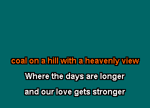 coal on a hill with a heavenly view

Where the days are longer

and our love gets stronger