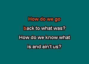 How do we go

back to what was?
How do we know what

is and aim us?