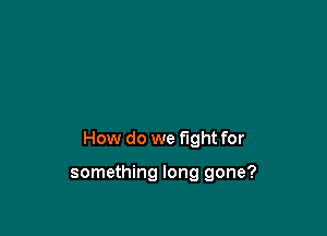 How do we fight for

something long gone?