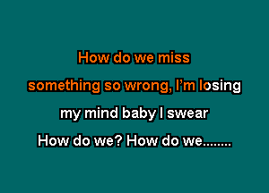 How do we miss

something so wrong, Pm losing

my mind baby I swear

How do we? How do we ........