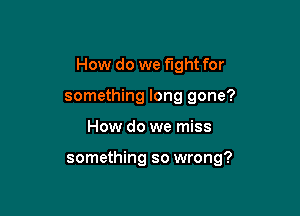 How do we fight for
something long gone?

How do we miss

something so wrong?