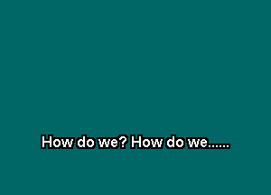 How do we? How do we ......