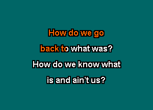 How do we go

back to what was?
How do we know what

is and aim us?