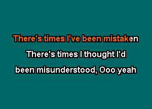 There's times I've been mistaken

There's times I thought I'd

been misunderstood, 000 yeah