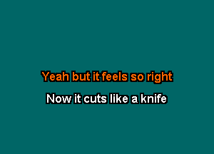 Yeah but it feels so right

Now it cuts like a knife