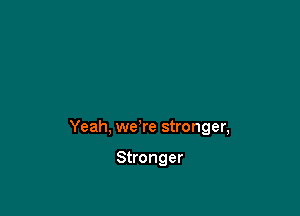 Yeah, we're stronger,

Stronger