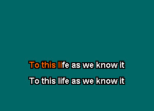 To this life as we know it

To this life as we know it