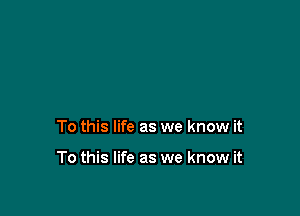 To this life as we know it

To this life as we know it