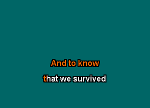 And to know

that we survived