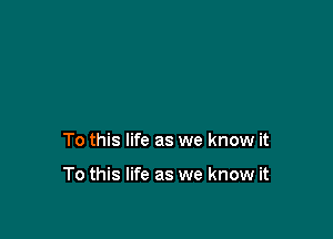 To this life as we know it

To this life as we know it