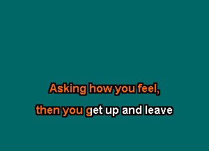 Asking how you feel,

then you get up and leave