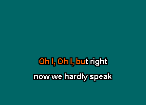 Oh I, Oh I, but right

now we hardly speak