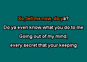 So, tell me now, do ya?

Do ya even know what you do to me

Going out of my mind,

every secret that your keeping