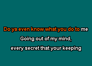 Do ya even know what you do to me

Going out of my mind,

every secret that your keeping