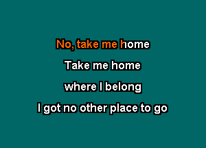 No, take me home
Take me home

where I belong

lgot no other place to go