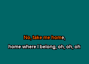 No, take me home,

home where I belong, oh, oh, oh