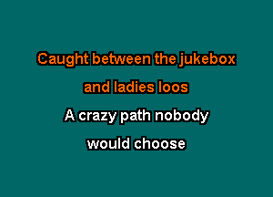 Caught between the jukebox

and ladies loos

A crazy path nobody

would choose