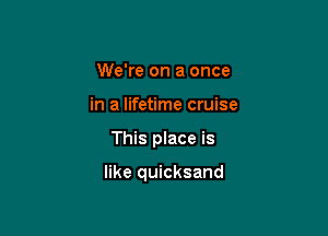 We're on a once
in a lifetime cruise

This place is

like quicksand