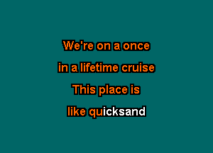 We're on a once
in a lifetime cruise

This place is

like quicksand