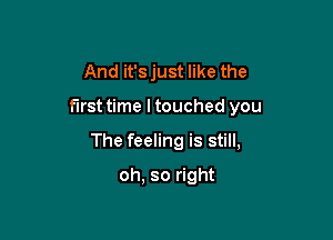 And it's just like the

first time ltouched you

The feeling is still,

oh. so right