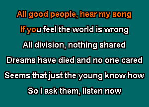 All good people, hear my song
If you feel the world is wrong
All division, nothing shared
Dreams have died and no one cared
Seems thatjust the young know how

80 I ask them, listen now