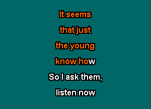 It seems
that just
the young

know how

80 I ask them,

listen now