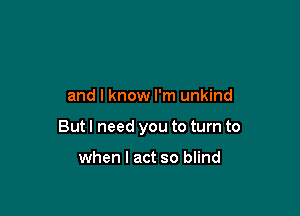 and I know I'm unkind

But I need you to turn to

when I act so blind