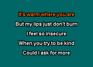 It's warm where you are

But my lips just don't burn
lfeel so insecure
When you try to be kind

Could I ask for more